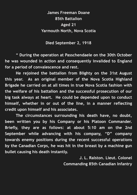 James Freeman Doane 85th Battalion Aged 21 Yarmouth North, Nova Scotia  Died September 2, 1918  “ During the operation at Passchendaele on the 30th October he was wounded in action and consequently invalided to England for a period of convalescence and rest. He rejoined the battalion from Blighty on the 31st August this year.  As an original member of the Nova Scotia Highland Brigade he carried on at all times in true Nova Scotia fashion with the welfare of his battalion and the successful prosecution of our big task always at heart.  He could be depended upon to conduct himself, whether in or out of the line, in a manner reflecting credit upon himself and his associates. The circumstances surrounding his death have, no doubt, been written you by his Company or his Platoon Commander. Briefly, they are as follows: at about 5:10 am on the 2nd September while advancing with his company, “D” company towards enemy positions during the recent successful operations by the Canadian Corps, he was hit in the breast by a machine gun bullet causing his death instantly. J. L. Ralston. Lieut. Colonel Commanding 85th Canadian Infantry