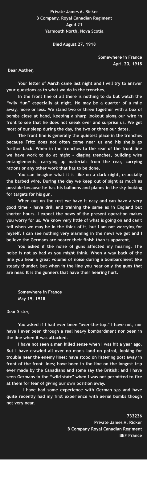 Private James A. Ricker B Company, Royal Canadian Regiment Aged 21 Yarmouth North, Nova Scotia  Died August 27, 1918       Somewhere in France  April 20, 1918  Dear Mother,   Your letter of March came last night and I will try to answer your questions as to what we do in the trenches.  In the front line of all there is nothing to do but watch the “wily Hun” especially at night. He may be a quarter of a mile away, more or less. We stand two or three together with a box of bombs close at hand, keeping a sharp lookout along our wire in front to see that he does not sneak over and surprise us. We get most of our sleep during the day, the two or three our dates.  The front line is generally the quietest place in the trenches because Fritz does not often come near us and his shells go further back. When in the trenches to the rear of the front line we have work to do at night - digging trenches, building wire entanglements, carrying up materials from the rear, carrying rations or any other work that has to be done.  You can imagine what it is like on a dark night, especially the barbed wire. During the day we keep out of sight as much as possible because he has his balloons and planes in the sky looking for targets for his gun.  When out on the rest we have it easy and can have a very good time – have drill and training the same as in England but shorter hours. I expect the news of the present operation makes you worry for us. We know very little of what is going on and can't tell when we may be in the thick of it, but I am not worrying for myself. I can see nothing very alarming in the news we get and I believe the Germans are nearer their finish than is apparent.  You asked if the noise of guns affected my hearing. The noise is not as bad as you might think. When a way back of the line you hear a great volume of noise during a bombardment like steady thunder, but when in the line you hear only the guns that are near. It is the gunners that have their hearing hurt.    Somewhere in France  May 19, 1918   Dear Sister,   You asked if I had ever been "over-the-top." I have not, nor have I ever been through a real heavy bombardment nor been in the line when it was attacked.   I have not seen a man killed sense when I was hit a year ago. But I have crawled all over no man's land on patrol, looking for trouble near the enemy lines: have stood on listening post away in front of the front lines; have been in the line on the longest trip ever made by the Canadians and some say the British; and I have seen Germans in the “wild state" when I was not permitted to fire at them for fear of giving our own position away.    I have had some experience with German gas and have quite recently had my first experience with aerial bombs though not very near.   733236  Private James A. Ricker  B Company Royal Canadian Regiment  BEF France