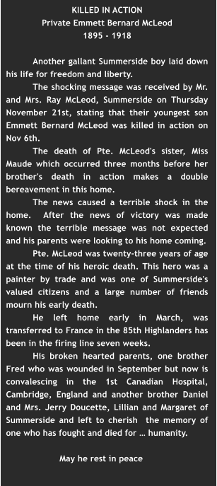 KILLED IN ACTION Private Emmett Bernard McLeod 1895 - 1918   Another gallant Summerside boy laid down his life for freedom and liberty. The shocking message was received by Mr. and Mrs. Ray McLeod, Summerside on Thursday November 21st, stating that their youngest son Emmett Bernard McLeod was killed in action on Nov 6th.  The death of Pte. McLeod's sister, Miss Maude which occurred three months before her brother's death in action makes a double bereavement in this home. The news caused a terrible shock in the home.  After the news of victory was made known the terrible message was not expected and his parents were looking to his home coming.  Pte. McLeod was twenty-three years of age at the time of his heroic death. This hero was a painter by trade and was one of Summerside's valued citizens and a large number of friends mourn his early death. He left home early in March, was transferred to France in the 85th Highlanders has been in the firing line seven weeks. His broken hearted parents, one brother Fred who was wounded in September but now is convalescing in the 1st Canadian Hospital, Cambridge, England and another brother Daniel and Mrs. Jerry Doucette, Lillian and Margaret of Summerside and left to cherish  the memory of one who has fought and died for … humanity.   May he rest in peace