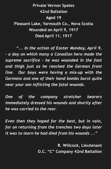 Private Vernon Spates 42nd Battalion Aged 19 Pleasant Lake, Yarmouth Co., Nova Scotia Wounded on April 9, 1917 Died April 11, 1917  “... In the action of Easter Monday, April 9, - a day on which many a Canadian hero made the supreme sacrifice - he was wounded in the foot and thigh just as he reached the German front line.  Our boys were having a mix-up with the Germans and one of their hand bombs burst quite near your son inflicting the fatal wounds.  One of the company stretcher bearers immediately dressed his wounds and shortly after he was carried to the rear.  Even then they hoped for the best, but in vain, for on returning from the trenches two days later it was to learn he had died from his wounds ...”  R. Willcock, Lieutenant O.C. “C” Company 42nd Battalion