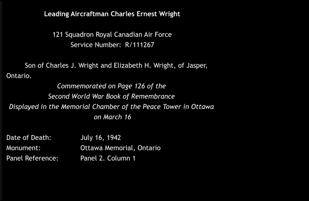 Leading Aircraftman Charles Ernest Wright  121 Squadron Royal Canadian Air Force  Service Number: 	R/111267   Son of Charles J. Wright and Elizabeth H. Wright, of Jasper, Ontario. Commemorated on Page 126 of the  Second World War Book of Remembrance  Displayed in the Memorial Chamber of the Peace Tower in Ottawa  on March 16  Date of Death: 		July 16, 1942 Monument:  		Ottawa Memorial, Ontario	  Panel Reference:		Panel 2. Column 1