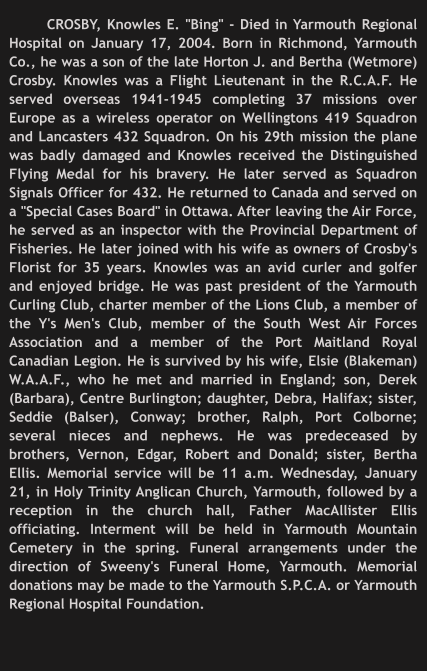 CROSBY, Knowles E. "Bing" - Died in Yarmouth Regional Hospital on January 17, 2004. Born in Richmond, Yarmouth Co., he was a son of the late Horton J. and Bertha (Wetmore) Crosby. Knowles was a Flight Lieutenant in the R.C.A.F. He served overseas 1941-1945 completing 37 missions over Europe as a wireless operator on Wellingtons 419 Squadron and Lancasters 432 Squadron. On his 29th mission the plane was badly damaged and Knowles received the Distinguished Flying Medal for his bravery. He later served as Squadron Signals Officer for 432. He returned to Canada and served on a "Special Cases Board" in Ottawa. After leaving the Air Force, he served as an inspector with the Provincial Department of Fisheries. He later joined with his wife as owners of Crosby's Florist for 35 years. Knowles was an avid curler and golfer and enjoyed bridge. He was past president of the Yarmouth Curling Club, charter member of the Lions Club, a member of the Y's Men's Club, member of the South West Air Forces Association and a member of the Port Maitland Royal Canadian Legion. He is survived by his wife, Elsie (Blakeman) W.A.A.F., who he met and married in England; son, Derek (Barbara), Centre Burlington; daughter, Debra, Halifax; sister, Seddie (Balser), Conway; brother, Ralph, Port Colborne; several nieces and nephews. He was predeceased by brothers, Vernon, Edgar, Robert and Donald; sister, Bertha Ellis. Memorial service will be 11 a.m. Wednesday, January 21, in Holy Trinity Anglican Church, Yarmouth, followed by a reception in the church hall, Father MacAllister Ellis officiating. Interment will be held in Yarmouth Mountain Cemetery in the spring. Funeral arrangements under the direction of Sweeny's Funeral Home, Yarmouth. Memorial donations may be made to the Yarmouth S.P.C.A. or Yarmouth Regional Hospital Foundation.