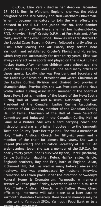 CROSBY, Elsie Vera – died in her sleep on December 27, 2011. Born in Waltham, England, she was the eldest daughter of the late Sidney and Nell (Markham) Blakeman. When it became mandatory to join the war effort, she enlisted in the R.A.F. and joined the No. Nine Bomber Group in Suffolk. While there, she met her husband-to-be, F/LT. Knowles “Bing” Crosby D.F.M., of Port Maitland. After thirty-seven trips over Europe, Knowles was transferred to the Special Cases Board in Ottawa, followed shortly after by Elsie. After leaving the Air Force, they settled near Yarmouth and established Crosby’s Florist and Nurseries, which they ran successfully for over thirty years. Elsie was always very active in sports and played on the N.A.A.F. field hockey team. After her two children were school age, she joined the Curling and Golf Club. She held many offices in these sports. Locally, she was President and Secretary of the Ladies Golf Division, President and Match Chairman of the Ladies Curling Division and chaired two provincial championships. Provincially, she was President of the Nova Scotia Ladies Curling Association, member of the board of Sport Nova Scotia, member of the board of the Nova Scotia Curling Hall of Fame and Museum. Nationally, she was President of the Canadian Ladies Curling Association, Chairman of Curl Canada, member of the Canadian Curling Hall of Fame, Chairman of the Hall of Fame Selection Committee and inducted in the Canadian Curling Hall of Fame as a Builder. She was a card carrying coach and instructor, and was an original inductee in to the Yarmouth Town and County Sport Heritage Hall. She was a member of Holy Trinity Anglican Church for fifty-six years and a member of the choir for almost fifty years. She was a Regent (President) and Education Secretary of I.O.D.E. An ardent animal lover, she was a member of the S.P.C.A. for nearly thirty years. She is survived by son, Derek (Barbara), Centre Burlington; daughter, Debra, Halifax; sister, Nancie, England; brothers, Roy and Eric, both of England; Allan, Richmond Hill, Ont.; as well as many beloved nieces and nephews. She was predeceased by husband, Knowles. Cremation has taken place under the direction of Sweeny’s Funeral Home & Crematorium, Yarmouth. A memorial service will take place Friday, December 30 at 11 a.m. from Holy Trinity Anglican Church, with Father Doug Chard officiating. Interment will take place at a later date in Yarmouth Mountain Cemetery. Donations in memory may be made to the Yarmouth SPCA, Yarmouth Food Bank or to a charity of your choice.