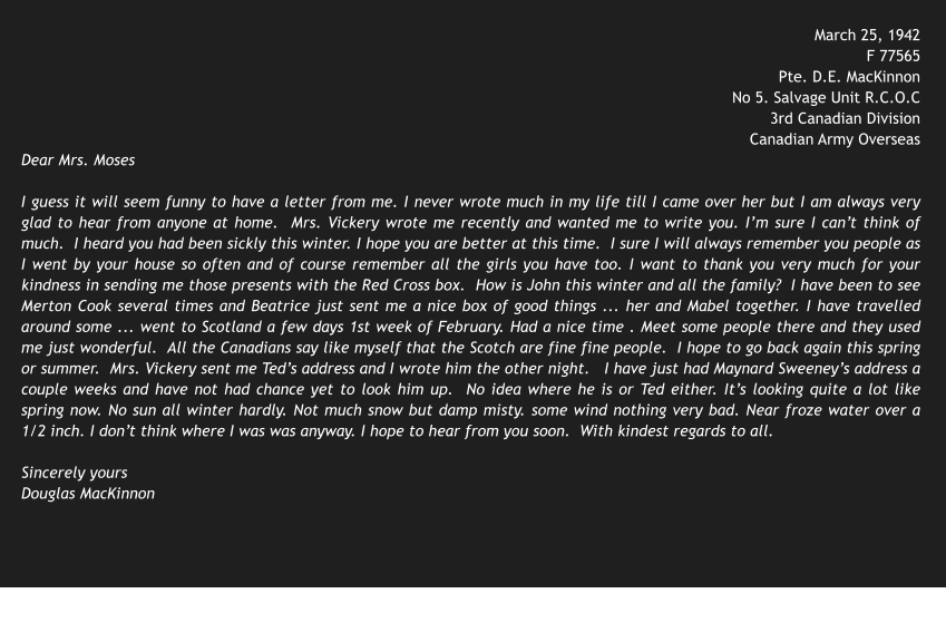 March 25, 1942 F 77565 Pte. D.E. MacKinnon No 5. Salvage Unit R.C.O.C 3rd Canadian Division Canadian Army Overseas Dear Mrs. Moses  I guess it will seem funny to have a letter from me. I never wrote much in my life till I came over her but I am always very glad to hear from anyone at home.  Mrs. Vickery wrote me recently and wanted me to write you. I’m sure I can’t think of much.  I heard you had been sickly this winter. I hope you are better at this time.  I sure I will always remember you people as I went by your house so often and of course remember all the girls you have too. I want to thank you very much for your kindness in sending me those presents with the Red Cross box.  How is John this winter and all the family?  I have been to see Merton Cook several times and Beatrice just sent me a nice box of good things ... her and Mabel together. I have travelled around some ... went to Scotland a few days 1st week of February. Had a nice time . Meet some people there and they used me just wonderful.  All the Canadians say like myself that the Scotch are fine fine people.  I hope to go back again this spring or summer.  Mrs. Vickery sent me Ted’s address and I wrote him the other night.   I have just had Maynard Sweeney’s address a couple weeks and have not had chance yet to look him up.  No idea where he is or Ted either. It’s looking quite a lot like spring now. No sun all winter hardly. Not much snow but damp misty. some wind nothing very bad. Near froze water over a 1/2 inch. I don’t think where I was was anyway. I hope to hear from you soon.  With kindest regards to all.  Sincerely yours Douglas MacKinnon