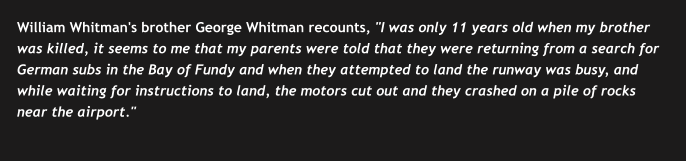 William Whitman's brother George Whitman recounts, "I was only 11 years old when my brother was killed, it seems to me that my parents were told that they were returning from a search for German subs in the Bay of Fundy and when they attempted to land the runway was busy, and while waiting for instructions to land, the motors cut out and they crashed on a pile of rocks near the airport."