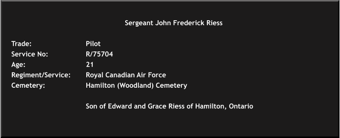 Sergeant John Frederick Riess   Trade: 			Pilot	 Service No:			R/75704 Age: 				21	 Regiment/Service:	Royal Canadian Air Force Cemetery: 			Hamilton (Woodland) Cemetery   				Son of Edward and Grace Riess of Hamilton, Ontario