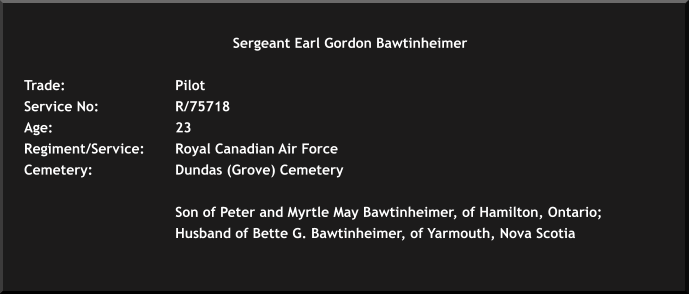 Sergeant Earl Gordon Bawtinheimer	  Trade: 			Pilot Service No: 		R/75718 Age: 				23 	 Regiment/Service: 	Royal Canadian Air Force Cemetery: 			Dundas (Grove) Cemetery  	 Son of Peter and Myrtle May Bawtinheimer, of Hamilton, Ontario;   				Husband of Bette G. Bawtinheimer, of Yarmouth, Nova Scotia