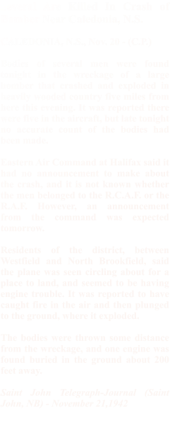 Several Are Killed In Crash of Bomber Near Caledonia, N.S.  CALEDONIA, N.S., Nov. 20 - (C.P.)   Bodies of several men were found tonight in the wreckage of a large bomber that crashed and exploded in heavily wooded country five miles from here this evening. It was reported there were five in the aircraft, but late tonight no accurate count of the bodies had been made.  Eastern Air Command at Halifax said it had no announcement to make about the crash, and it is not known whether the men belonged to the R.C.A.F. or the R.A.F. However, an announcement from the command was expected tomorrow.  Residents of the district, between Westfield and North Brookfield, said the plane was seen circling about for a place to land, and seemed to be having engine trouble. It was reported to have caught fire in the air and then plunged to the ground, where it exploded.  The bodies were thrown some distance from the wreckage, and one engine was found buried in the ground about 200 feet away.  Saint John Telegraph-Journal (Saint John, NB) - November 21,1942