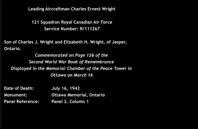 Leading Aircraftman Charles Ernest Wright  121 Squadron Royal Canadian Air Force  Service Number: R/111267   Son of Charles J. Wright and Elizabeth H. Wright, of Jasper, Ontario. Commemorated on Page 126 of the  Second World War Book of Remembrance  Displayed in the Memorial Chamber of the Peace Tower in Ottawa on March 16  Date of Death: 		July 16, 1942 Monument:  		Ottawa Memorial, Ontario	  Panel Reference:		Panel 2. Column 1