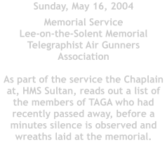 Sunday, May 16, 2004         Memorial Service  Lee-on-the-Solent Memorial Telegraphist Air Gunners Association  As part of the service the Chaplain at, HMS Sultan, reads out a list of the members of TAGA who had recently passed away, before a minutes silence is observed and wreaths laid at the memorial.