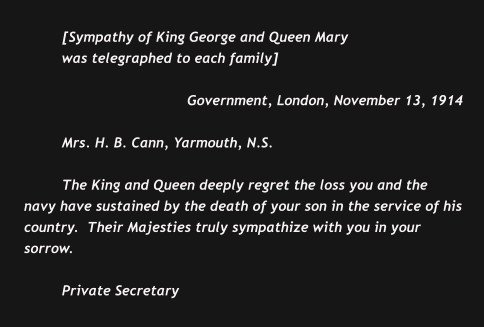 [Sympathy of King George and Queen Mary  was telegraphed to each family]  Government, London, November 13, 1914  Mrs. H. B. Cann, Yarmouth, N.S.  The King and Queen deeply regret the loss you and the navy have sustained by the death of your son in the service of his country.  Their Majesties truly sympathize with you in your sorrow.  Private Secretary