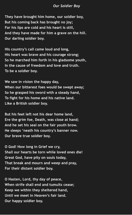 Our Soldier Boy  They have brought him home, our soldier boy, But his coming back has brought no joy; For his lips are cold and his heart is still, And they have made for him a grave on the hill. Our darling soldier boy.  His country’s call came loud and long, His heart was brave and his courage strong; So he marched him forth in his gladsome youth, In the cause of freedom and love and truth. To be a soldier boy.  We saw in vision the happy day, When our bitterest foes would be swept away; So he grasped his sword with a steady hand, To fight for his home and his native land. Like a British soldier boy.  But his feet left not his dear home land, Ere the grim foe, Death, was close at hand; And he set his seal on the fair youth brow. He sleeps ‘neath his country’s banner now. Our brave true soldier boy.  O God! How long in Grief we cry, Shall our hearts be torn while loved ones die! Great God, have pity on souls today, That break and mourn and weep and pray, For their distant soldier boy.  O Hasten, Lord, thy day of peace, When strife shall end and tumults cease; Keep we within they sheltered hand, Until we meet in Heaven’s fair land. Our happy soldier boy.