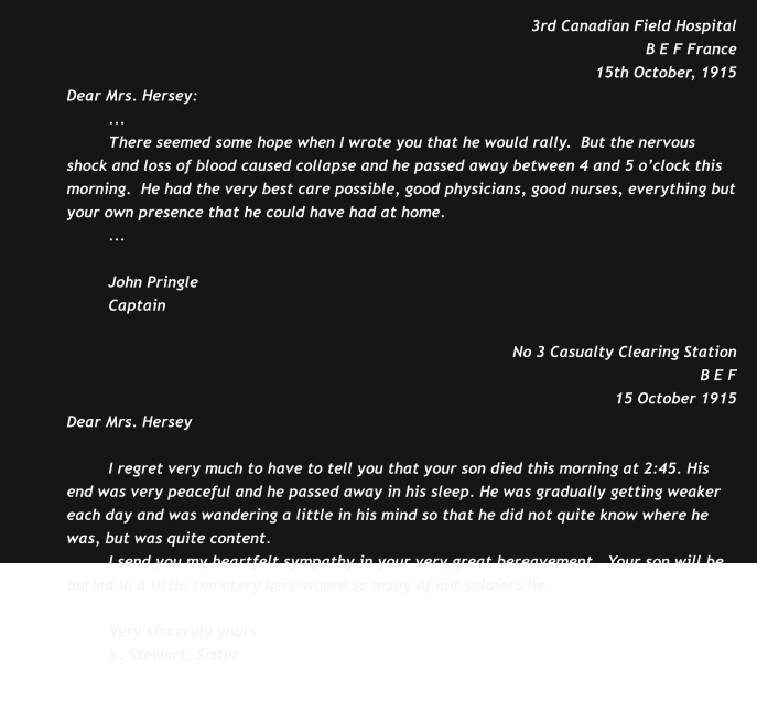 3rd Canadian Field Hospital B E F France 15th October, 1915 Dear Mrs. Hersey: ... There seemed some hope when I wrote you that he would rally.  But the nervous shock and loss of blood caused collapse and he passed away between 4 and 5 o’clock this morning.  He had the very best care possible, good physicians, good nurses, everything but your own presence that he could have had at home. ...  John Pringle Captain  No 3 Casualty Clearing Station B E F  15 October 1915 Dear Mrs. Hersey  I regret very much to have to tell you that your son died this morning at 2:45. His end was very peaceful and he passed away in his sleep. He was gradually getting weaker each day and was wandering a little in his mind so that he did not quite know where he was, but was quite content. I send you my heartfelt sympathy in your very great bereavement.  Your son will be buried in a little cemetery here where so many of our soldiers lie.  Very sincerely yours K. Stewart, Sister