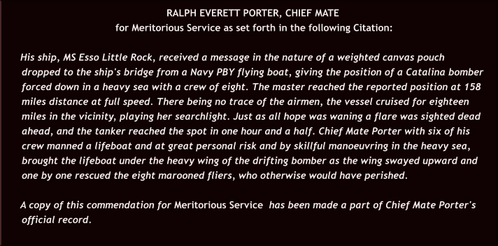 RALPH EVERETT PORTER, CHIEF MATE  for Meritorious Service as set forth in the following Citation:  His ship, MS Esso Little Rock, received a message in the nature of a weighted canvas pouch dropped to the ship's bridge from a Navy PBY flying boat, giving the position of a Catalina bomber forced down in a heavy sea with a crew of eight. The master reached the reported position at 158 miles distance at full speed. There being no trace of the airmen, the vessel cruised for eighteen miles in the vicinity, playing her searchlight. Just as all hope was waning a flare was sighted dead ahead, and the tanker reached the spot in one hour and a half. Chief Mate Porter with six of his crew manned a lifeboat and at great personal risk and by skillful manoeuvring in the heavy sea, brought the lifeboat under the heavy wing of the drifting bomber as the wing swayed upward and one by one rescued the eight marooned fliers, who otherwise would have perished.  A copy of this commendation for Meritorious Service  has been made a part of Chief Mate Porter's official record.