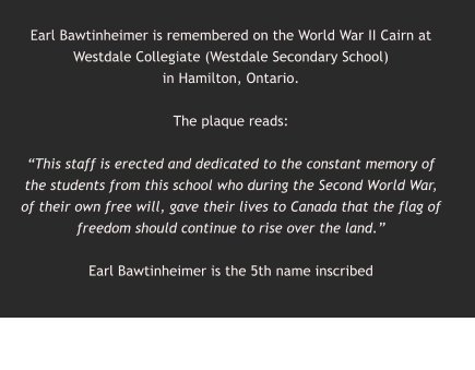 Earl Bawtinheimer is remembered on the World War II Cairn at Westdale Collegiate (Westdale Secondary School)  in Hamilton, Ontario.   The plaque reads:  “This staff is erected and dedicated to the constant memory of the students from this school who during the Second World War, of their own free will, gave their lives to Canada that the flag of freedom should continue to rise over the land.”  Earl Bawtinheimer is the 5th name inscribed