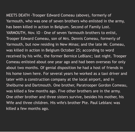 MEETS DEATH -Trooper Edward Comeau (above), formerly of Yarmouth, who was one of seven brothers who enlisted in the army, has been killed in action in Belgium. Second of Family Lost. YARMOUTH, Nov. lO - One of seven Yarmouth brothers to enlist, Trooper Edward Comeau, son of Mrs. Dennis Comeau, formerly of Yarmouth, but now residing in New Minas; and the late Mr. Comeau, was killed in action in Belgium October 25; according to word received by his wife, the former Bernice LeBlanc; last night. Trooper Comeau enlisted about one year ago and had been overseas for only about two months. Of genial disposition he had a host of friends in his home town here. For several years he worked as a taxi driver and later with a construction company at the local airport, and in Shelburne and Dartmouth. One brother, Paratrooper Gordon Comeau, was killed a few months ago. Five other brothers are in the army. One other brother and three sisters survive, besides his mother, his Wife and three children. His wife's brother Pte. Paul Leblanc was killed a few months ago.