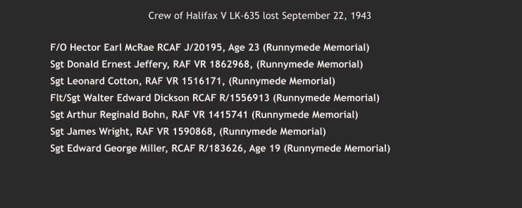 Crew of Halifax V LK-635 lost September 22, 1943      	 F/O Hector Earl McRae RCAF J/20195, Age 23 (Runnymede Memorial)     	 Sgt Donald Ernest Jeffery, RAF VR 1862968, (Runnymede Memorial)     	 Sgt Leonard Cotton, RAF VR 1516171, (Runnymede Memorial)     	 Flt/Sgt Walter Edward Dickson RCAF R/1556913 (Runnymede Memorial)     	 Sgt Arthur Reginald Bohn, RAF VR 1415741 (Runnymede Memorial)    	 Sgt James Wright, RAF VR 1590868, (Runnymede Memorial)     	 Sgt Edward George Miller, RCAF R/183626, Age 19 (Runnymede Memorial)