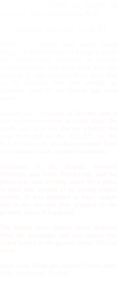 Several Are Killed In Crash of Bomber Near Caledonia, N.S.  CALEDONIA, N.S., Nov. 20 - (C.P.)   Bodies of several men were found tonight in the wreckage of a large bomber that crashed and exploded in heavily wooded country five miles from here this evening. It was reported there were five in the aircraft, but late tonight no accurate count of the bodies had been made.  Eastern Air Command at Halifax said it had no announcement to make about the crash, and it is not known whether the men belonged to the R.C.A.F. or the R.A.F. However, an announcement from the command was expected tomorrow.  Residents of the district, between Westfield and North Brookfield, said the plane was seen circling about for a place to land, and seemed to be having engine trouble. It was reported to have caught fire in the air and then plunged to the ground, where it exploded.  The bodies were thrown some distance from the wreckage, and one engine was found buried in the ground about 200 feet away.  Saint John Telegraph-Journal (Saint John, NB) - November 21,1942